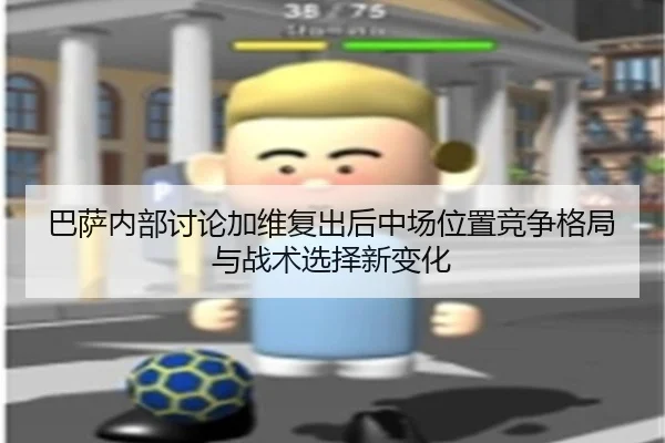 巴萨内部讨论加维复出后中场位置竞争格局与战术选择新变化