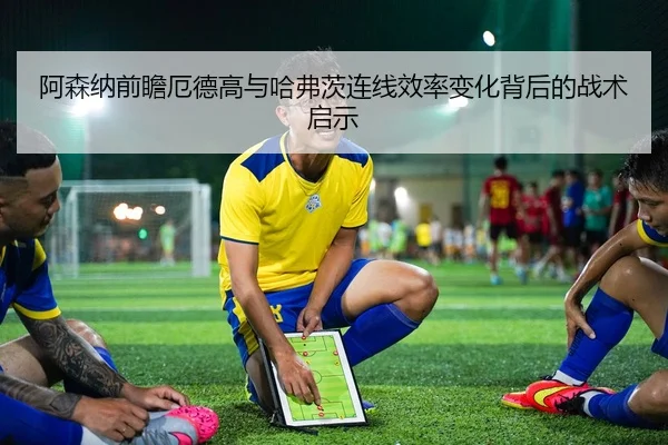 阿森纳前瞻厄德高与哈弗茨连线效率变化背后的战术启示